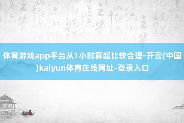 体育游戏app平台从1小时算起比较合理-开云(中国)kaiyun体育在线网址-登录入口
