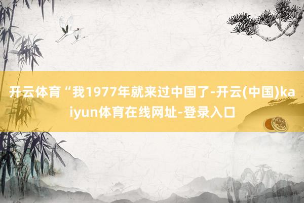 开云体育“我1977年就来过中国了-开云(中国)kaiyun体育在线网址-登录入口