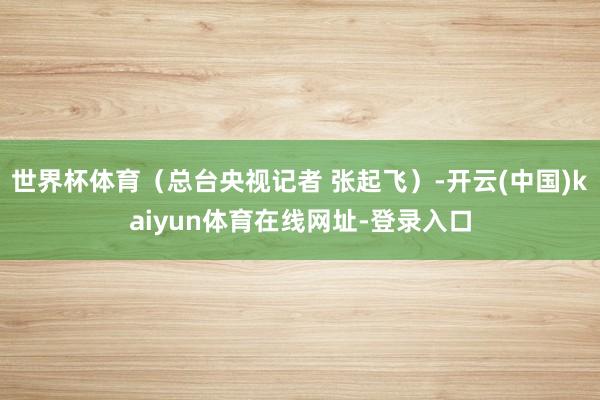 世界杯体育（总台央视记者 张起飞）-开云(中国)kaiyun体育在线网址-登录入口