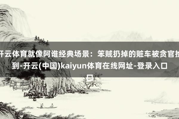 开云体育就像阿谁经典场景：笨贼扔掉的赃车被贪官捡到-开云(中国)kaiyun体育在线网址-登录入口