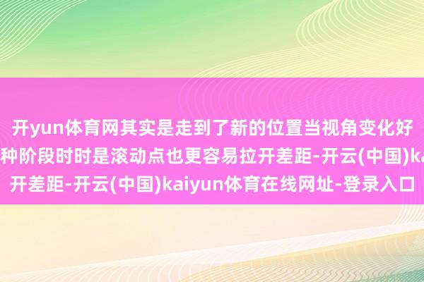 开yun体育网其实是走到了新的位置当视角变化好多契机当然会出现这种阶段时时是滚动点也更容易拉开差距-开云(中国)kaiyun体育在线网址-登录入口