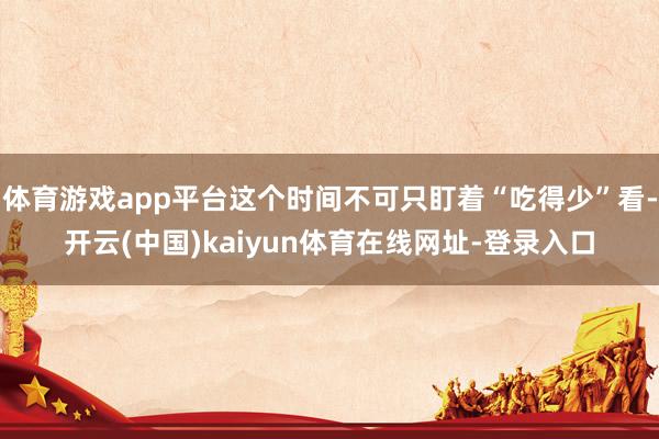体育游戏app平台这个时间不可只盯着“吃得少”看-开云(中国)kaiyun体育在线网址-登录入口