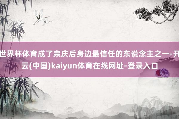 世界杯体育成了宗庆后身边最信任的东说念主之一-开云(中国)kaiyun体育在线网址-登录入口