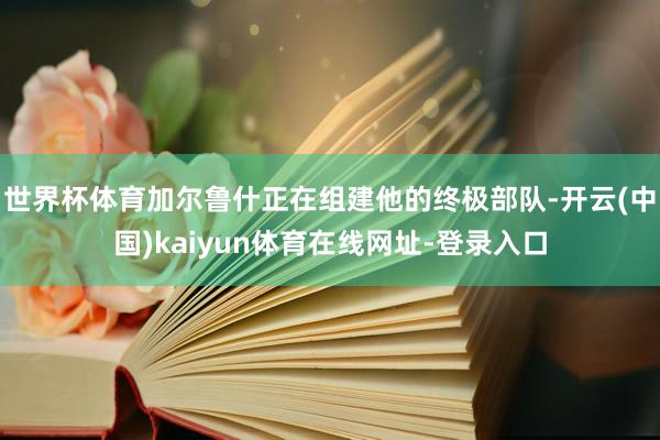 世界杯体育加尔鲁什正在组建他的终极部队-开云(中国)kaiyun体育在线网址-登录入口