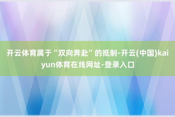 开云体育属于“双向奔赴”的抵制-开云(中国)kaiyun体育在线网址-登录入口
