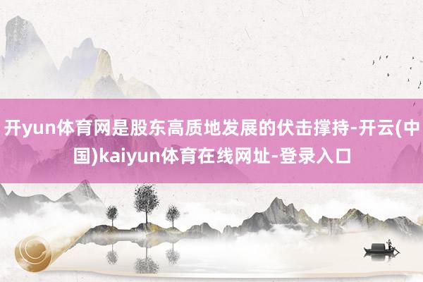 开yun体育网是股东高质地发展的伏击撑持-开云(中国)kaiyun体育在线网址-登录入口