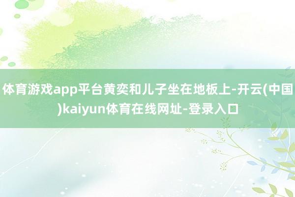 体育游戏app平台黄奕和儿子坐在地板上-开云(中国)kaiyun体育在线网址-登录入口