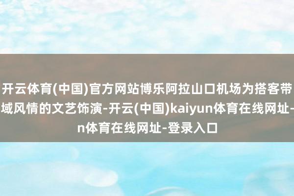 开云体育(中国)官方网站博乐阿拉山口机场为搭客带来极具西域风情的文艺饰演-开云(中国)kaiyun体育在线网址-登录入口