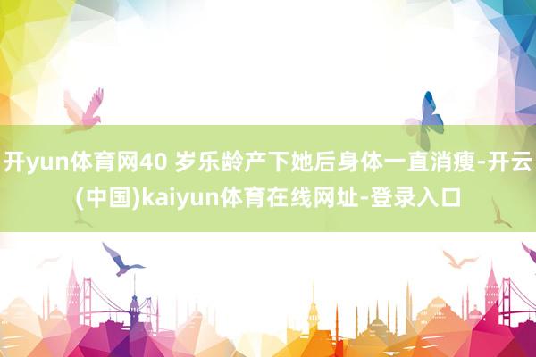 开yun体育网40 岁乐龄产下她后身体一直消瘦-开云(中国)kaiyun体育在线网址-登录入口