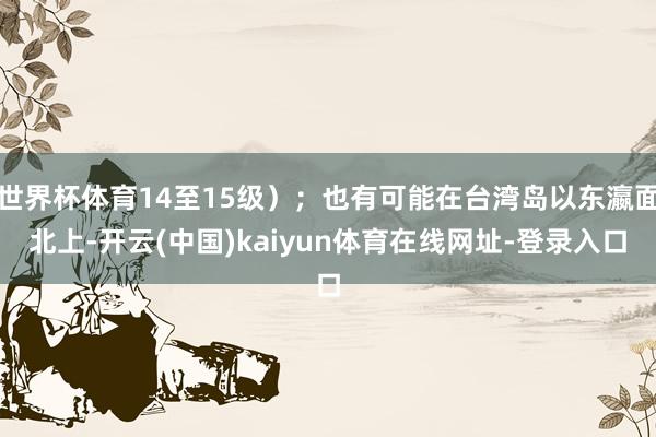 世界杯体育14至15级）；也有可能在台湾岛以东瀛面北上-开云(中国)kaiyun体育在线网址-登录入口