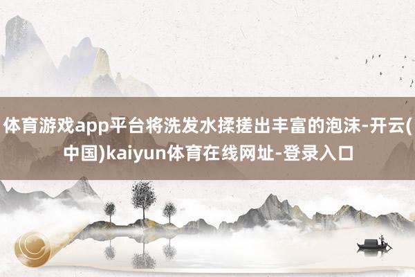 体育游戏app平台将洗发水揉搓出丰富的泡沫-开云(中国)kaiyun体育在线网址-登录入口