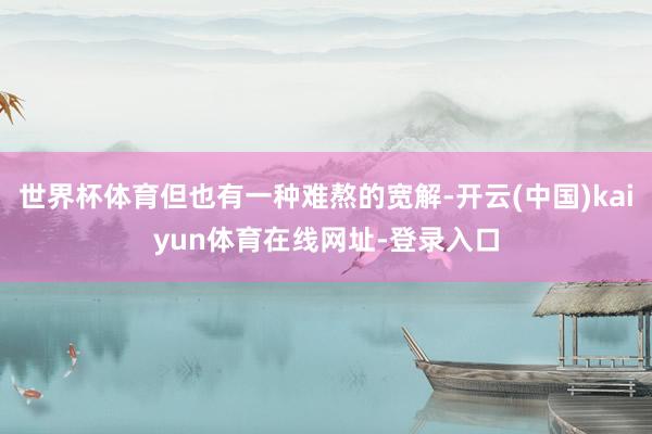 世界杯体育但也有一种难熬的宽解-开云(中国)kaiyun体育在线网址-登录入口