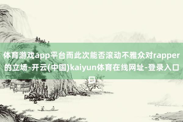 体育游戏app平台而此次能否滚动不雅众对rapper的立场-开云(中国)kaiyun体育在线网址-登录入口