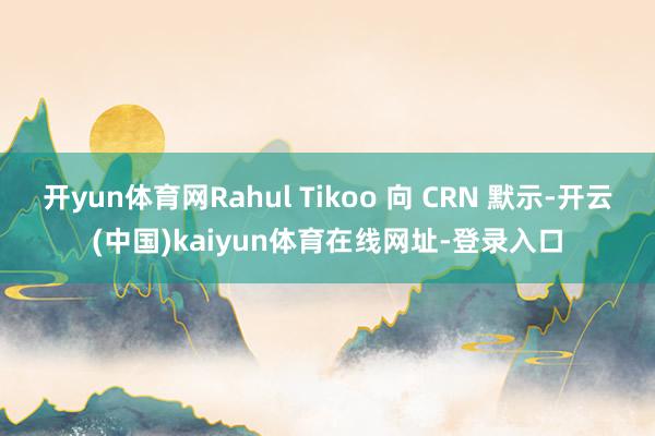 开yun体育网Rahul Tikoo 向 CRN 默示-开云(中国)kaiyun体育在线网址-登录入口