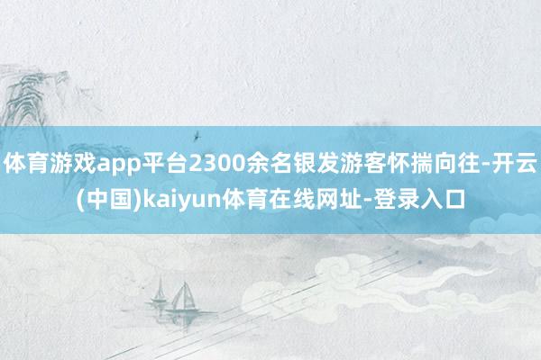 体育游戏app平台2300余名银发游客怀揣向往-开云(中国)kaiyun体育在线网址-登录入口