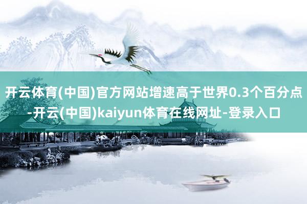 开云体育(中国)官方网站增速高于世界0.3个百分点-开云(中国)kaiyun体育在线网址-登录入口