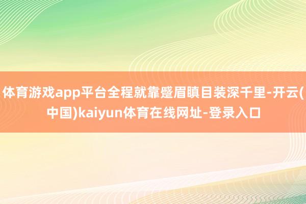 体育游戏app平台全程就靠蹙眉瞋目装深千里-开云(中国)kaiyun体育在线网址-登录入口