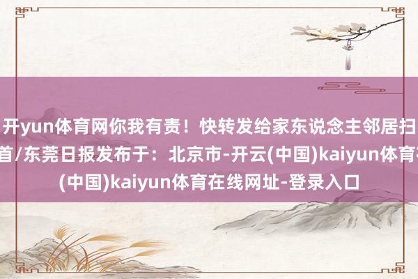 开yun体育网你我有责!快转发给家东说念主邻居扫数行为起来吧!起首/东莞日报发布于:北京市-开云(中国)kaiyun体育在线网址-登录入口