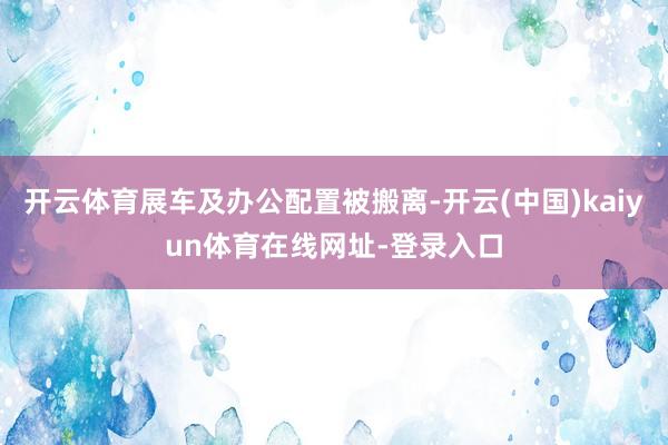开云体育展车及办公配置被搬离-开云(中国)kaiyun体育在线网址-登录入口