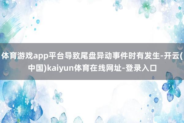 体育游戏app平台导致尾盘异动事件时有发生-开云(中国)kaiyun体育在线网址-登录入口