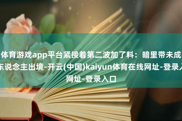 体育游戏app平台紧接着第二波加了料：暗里带未成年东说念主出境-开云(中国)kaiyun体育在线网址-登录入口