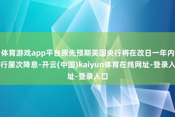 体育游戏app平台原先预期英国央行将在改日一年内进行屡次降息-开云(中国)kaiyun体育在线网址-登录入口