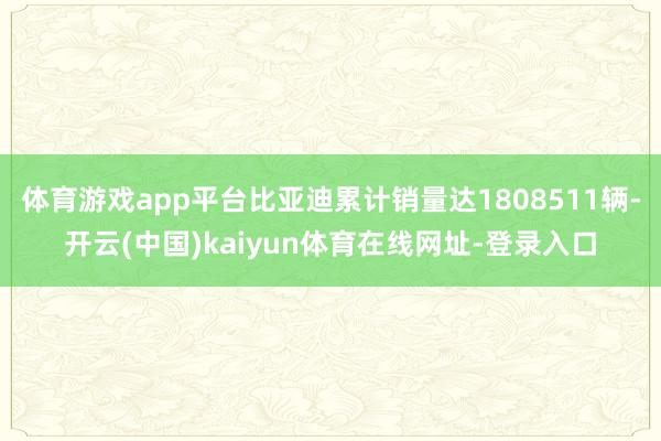 体育游戏app平台比亚迪累计销量达1808511辆-开云(中国)kaiyun体育在线网址-登录入口