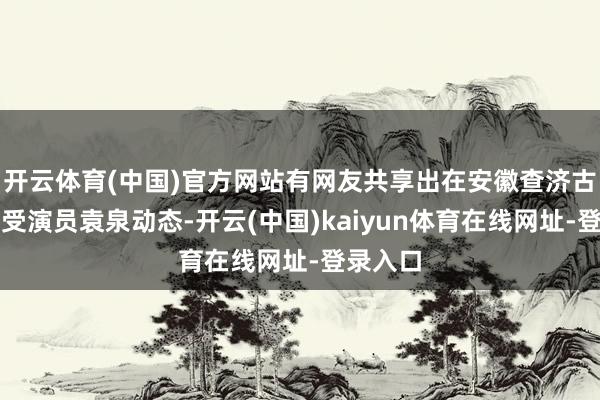 开云体育(中国)官方网站有网友共享出在安徽查济古镇偶遭受演员袁泉动态-开云(中国)kaiyun体育在线网址-登录入口