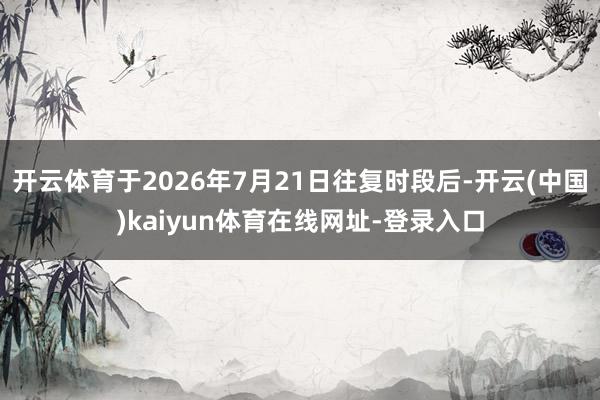 开云体育于2026年7月21日往复时段后-开云(中国)kaiyun体育在线网址-登录入口