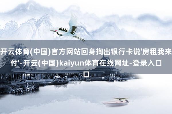开云体育(中国)官方网站回身掏出银行卡说'房租我来付'-开云(中国)kaiyun体育在线网址-登录入口