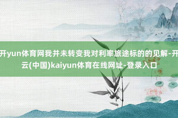 开yun体育网我并未转变我对利率旅途标的的见解-开云(中国)kaiyun体育在线网址-登录入口