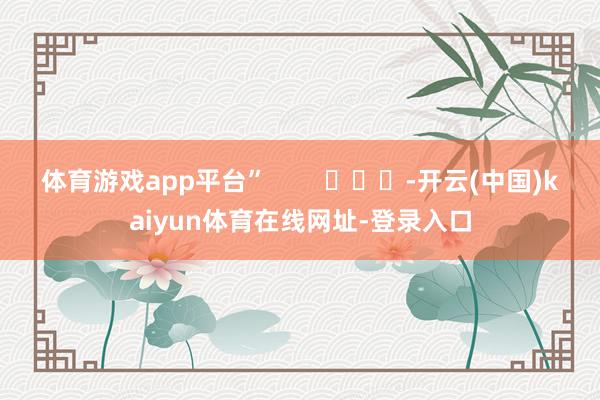 体育游戏app平台”        			-开云(中国)kaiyun体育在线网址-登录入口