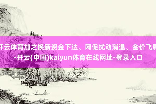 开云体育加之换新资金下达、网促扰动消退、金价飞腾-开云(中国)kaiyun体育在线网址-登录入口