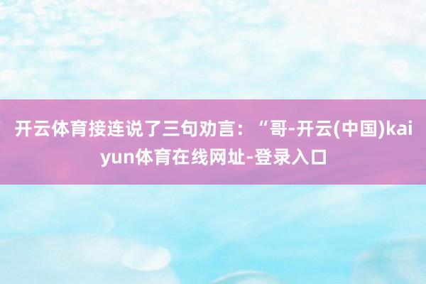 开云体育接连说了三句劝言：“哥-开云(中国)kaiyun体育在线网址-登录入口