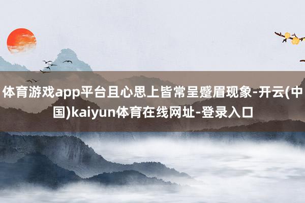 体育游戏app平台且心思上皆常呈蹙眉现象-开云(中国)kaiyun体育在线网址-登录入口