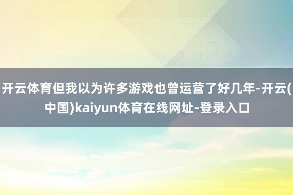 开云体育但我以为许多游戏也曾运营了好几年-开云(中国)kaiyun体育在线网址-登录入口