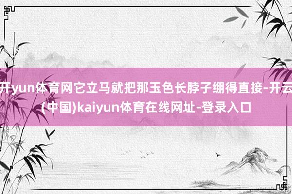 开yun体育网它立马就把那玉色长脖子绷得直接-开云(中国)kaiyun体育在线网址-登录入口