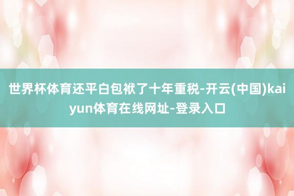 世界杯体育还平白包袱了十年重税-开云(中国)kaiyun体育在线网址-登录入口