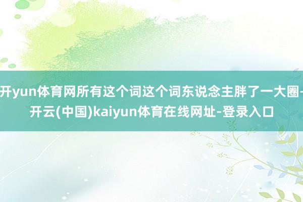 开yun体育网所有这个词这个词东说念主胖了一大圈-开云(中国)kaiyun体育在线网址-登录入口