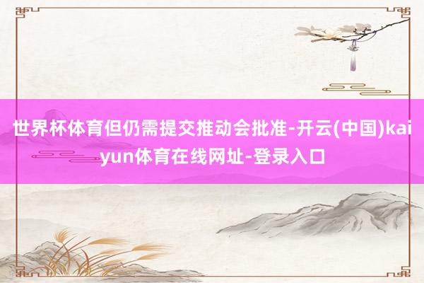 世界杯体育但仍需提交推动会批准-开云(中国)kaiyun体育在线网址-登录入口