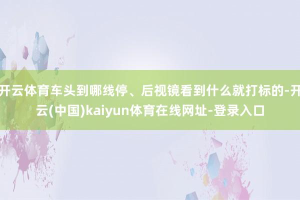 开云体育车头到哪线停、后视镜看到什么就打标的-开云(中国)kaiyun体育在线网址-登录入口