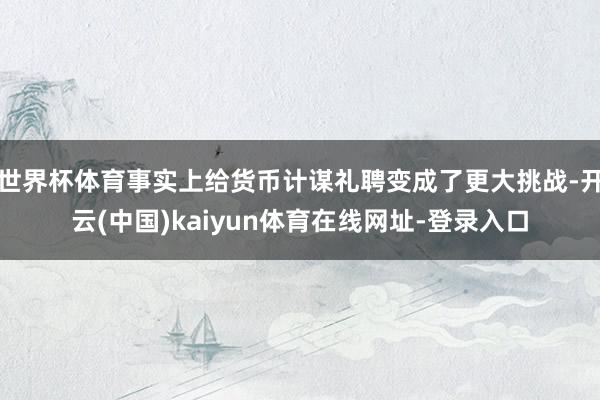 世界杯体育事实上给货币计谋礼聘变成了更大挑战-开云(中国)kaiyun体育在线网址-登录入口