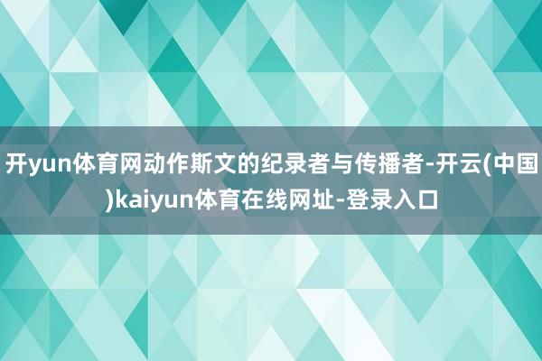 开yun体育网动作斯文的纪录者与传播者-开云(中国)kaiyun体育在线网址-登录入口