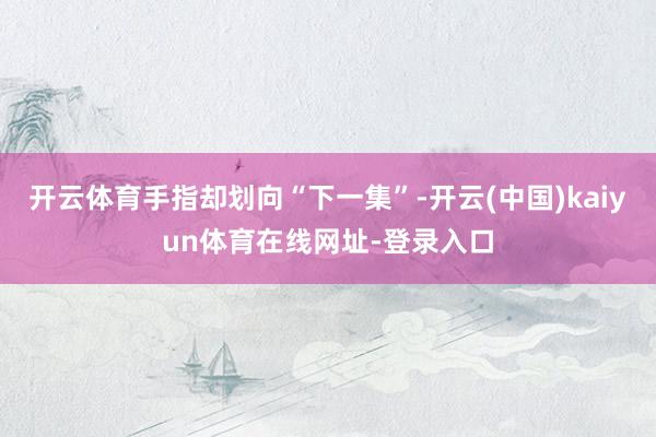 开云体育手指却划向“下一集”-开云(中国)kaiyun体育在线网址-登录入口