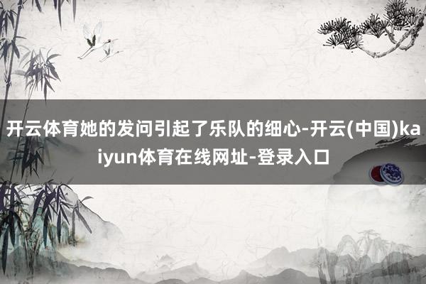 开云体育她的发问引起了乐队的细心-开云(中国)kaiyun体育在线网址-登录入口
