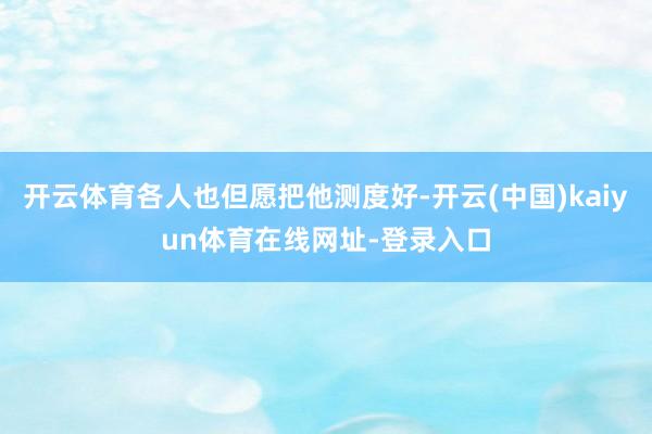开云体育各人也但愿把他测度好-开云(中国)kaiyun体育在线网址-登录入口