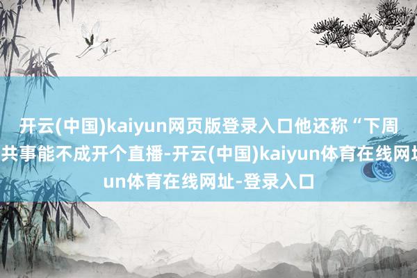 开云(中国)kaiyun网页版登录入口他还称“下周一我我问问共事能不成开个直播-开云(中国)kaiyun体育在线网址-登录入口