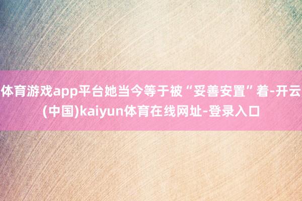 体育游戏app平台她当今等于被“妥善安置”着-开云(中国)kaiyun体育在线网址-登录入口