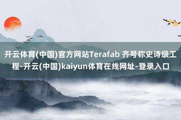 开云体育(中国)官方网站Terafab 齐号称史诗级工程-开云(中国)kaiyun体育在线网址-登录入口