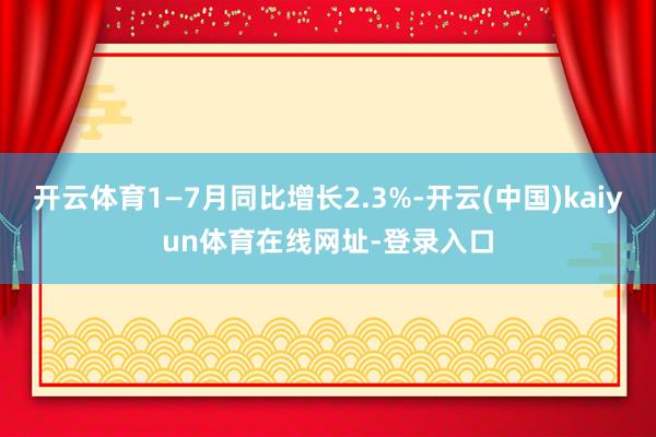 开云体育1—7月同比增长2.3%-开云(中国)kaiyun体育在线网址-登录入口